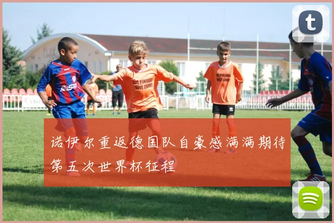 诺伊尔重返德国队自豪感满满期待第五次世界杯征程