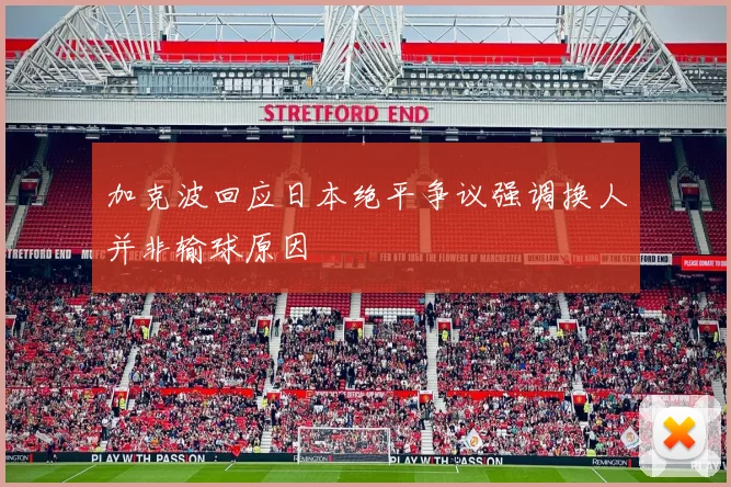 加克波回应日本绝平争议强调换人并非输球原因