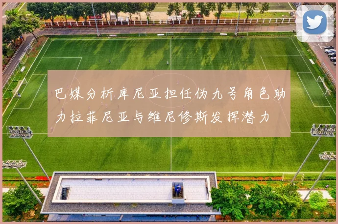 巴媒分析库尼亚担任伪九号角色助力拉菲尼亚与维尼修斯发挥潜力