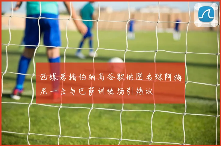 西媒恶搞伯纳乌谷歌地图名琼阿梅尼一击与巴萨训练场引热议