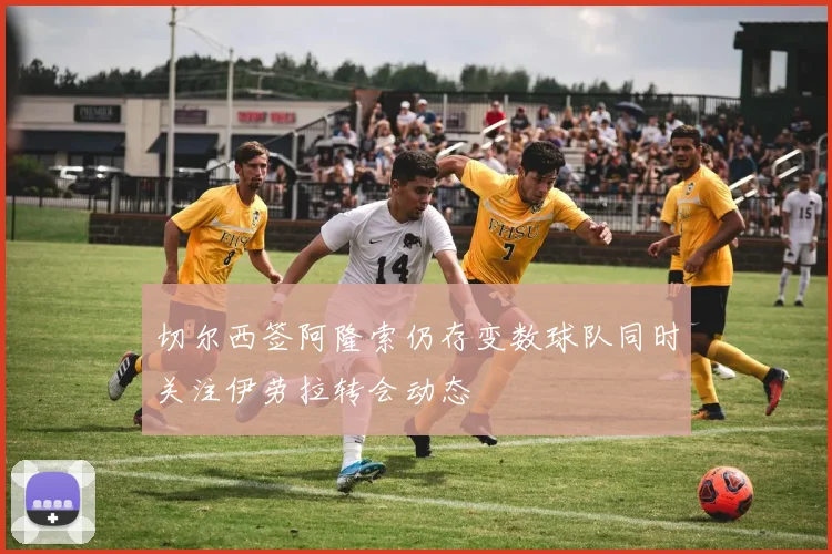 切尔西签阿隆索仍存变数球队同时关注伊劳拉转会动态