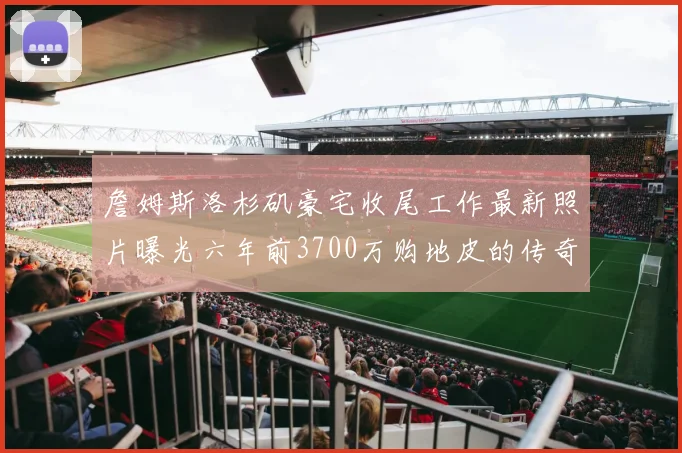 詹姆斯洛杉矶豪宅收尾工作最新照片曝光六年前3700万购地皮的传奇故事