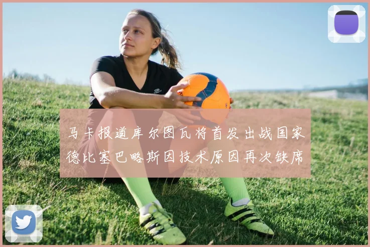 马卡报道库尔图瓦将首发出战国家德比塞巴略斯因技术原因再次缺席