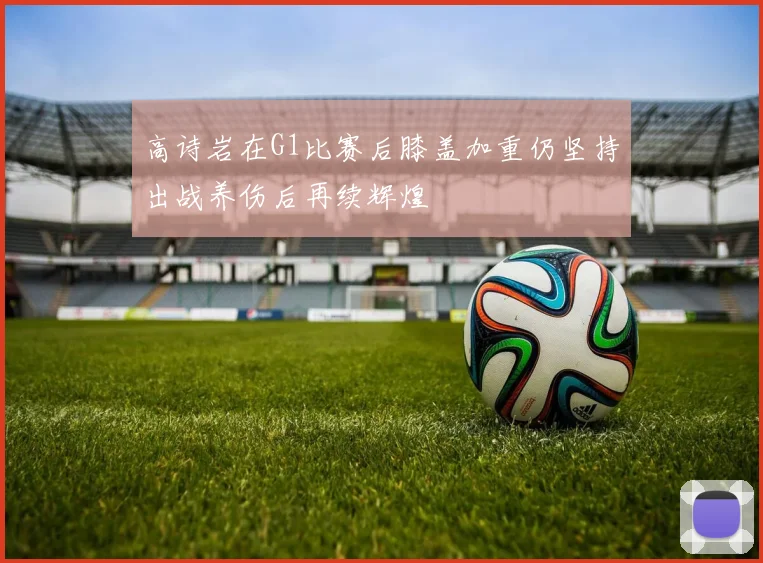 高诗岩在G1比赛后膝盖加重仍坚持出战养伤后再续辉煌