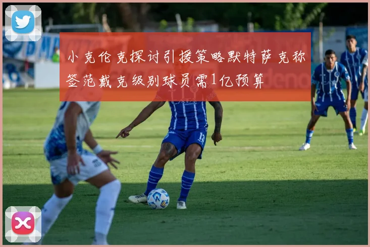 小克伦克探讨引援策略默特萨克称签范戴克级别球员需1亿预算