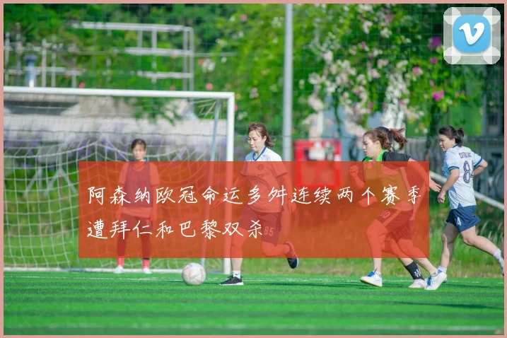 阿森纳欧冠命运多舛连续两个赛季遭拜仁和巴黎双杀