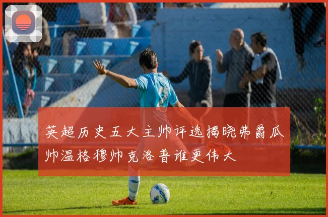 英超历史五大主帅评选揭晓弗爵瓜帅温格穆帅克洛普谁更伟大