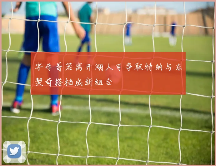 字母哥若离开湖人可争取特纳与东契奇搭档成新组合